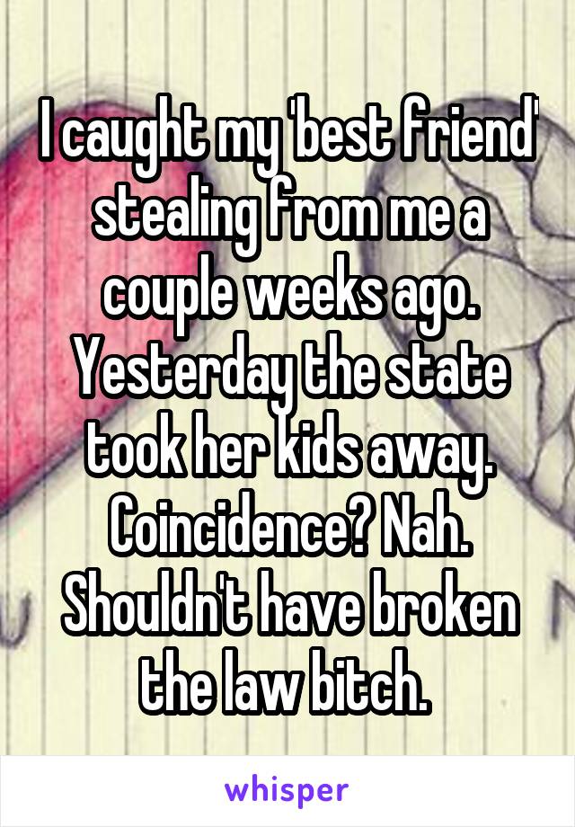 I caught my 'best friend' stealing from me a couple weeks ago. Yesterday the state took her kids away. Coincidence? Nah. Shouldn't have broken the law bitch. 