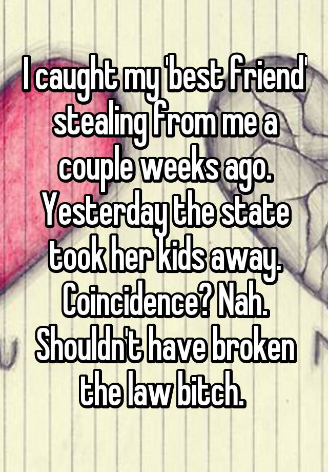 I caught my 'best friend' stealing from me a couple weeks ago. Yesterday the state took her kids away. Coincidence? Nah. Shouldn't have broken the law bitch. 