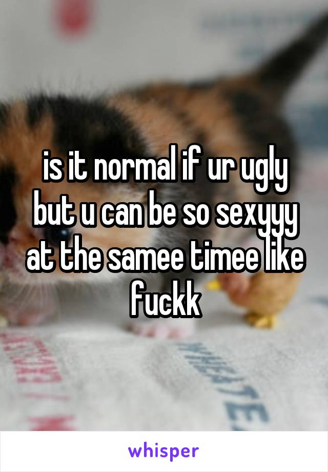 is it normal if ur ugly but u can be so sexyyy at the samee timee like fuckk