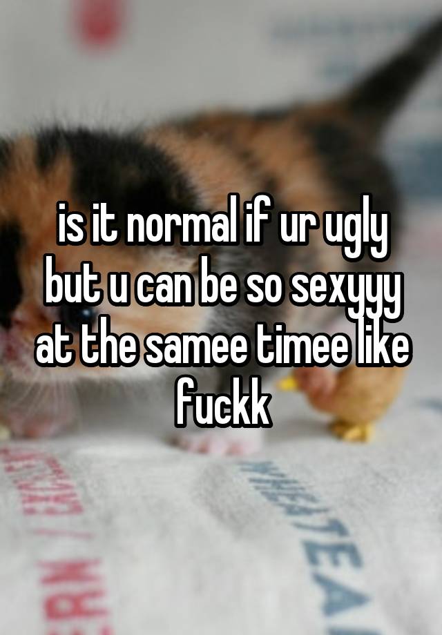 is it normal if ur ugly but u can be so sexyyy at the samee timee like fuckk