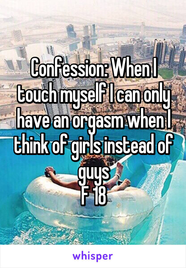 Confession: When I touch myself I can only have an orgasm when I think of girls instead of guys
F 18