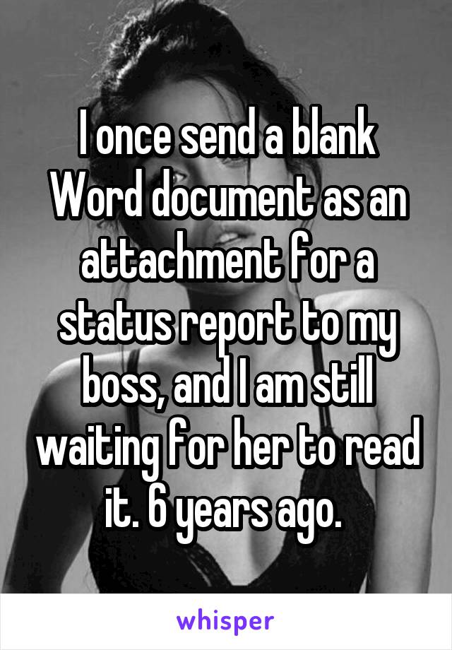 I once send a blank Word document as an attachment for a status report to my boss, and I am still waiting for her to read it. 6 years ago. 