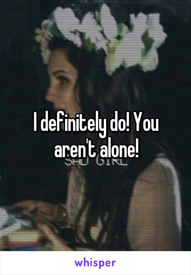 I definitely do! You aren't alone!