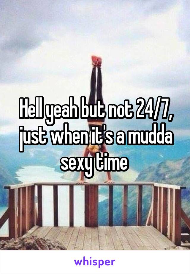 Hell yeah but not 24/7, just when it's a mudda sexy time 