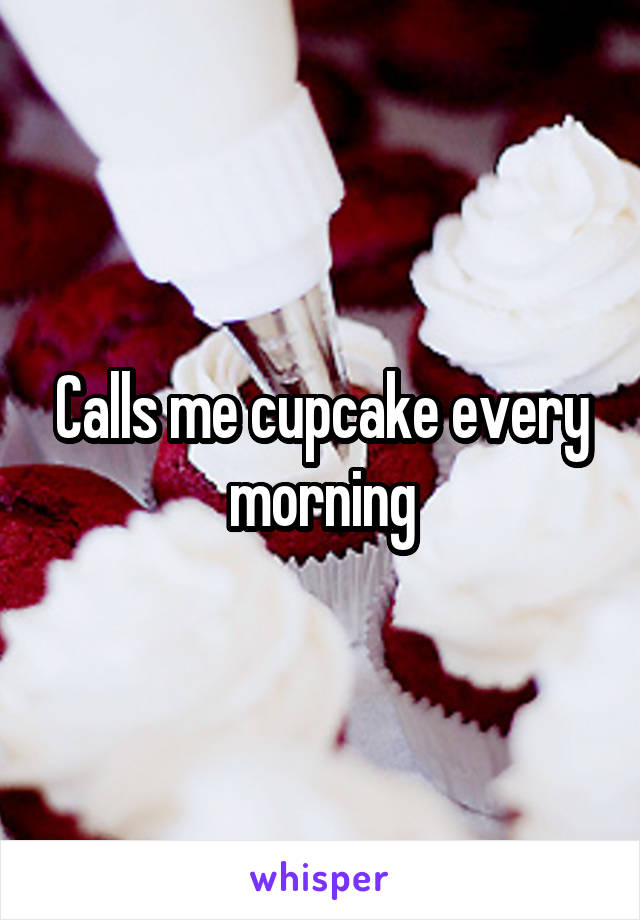 Calls me cupcake every morning