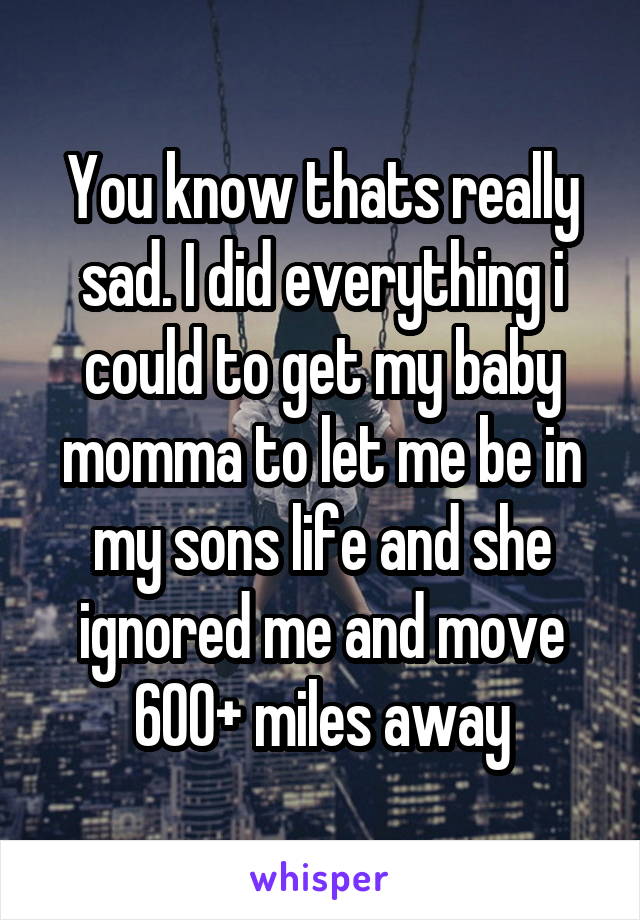 You know thats really sad. I did everything i could to get my baby momma to let me be in my sons life and she ignored me and move 600+ miles away