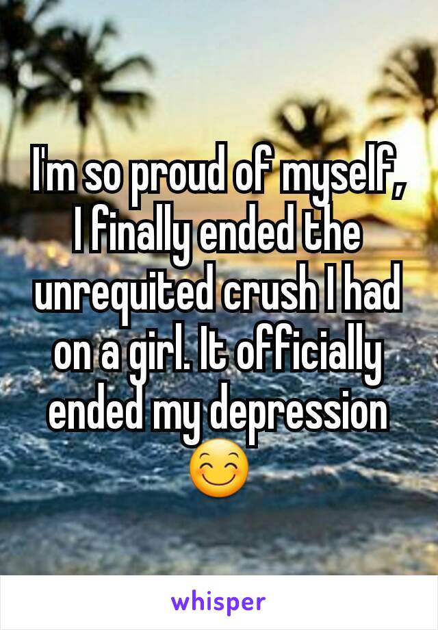 I'm so proud of myself, I finally ended the unrequited crush I had on a girl. It officially ended my depression 😊