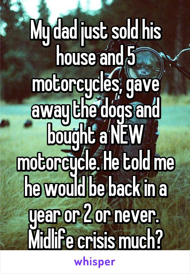 My dad just sold his house and 5 motorcycles, gave away the dogs and bought a NEW motorcycle. He told me he would be back in a year or 2 or never. 
Midlife crisis much?