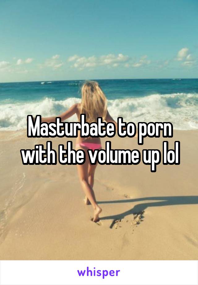 Masturbate to porn with the volume up lol