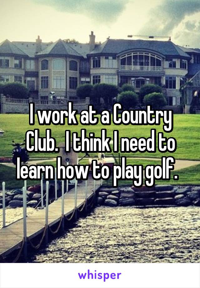 I work at a Country Club.  I think I need to learn how to play golf.  
