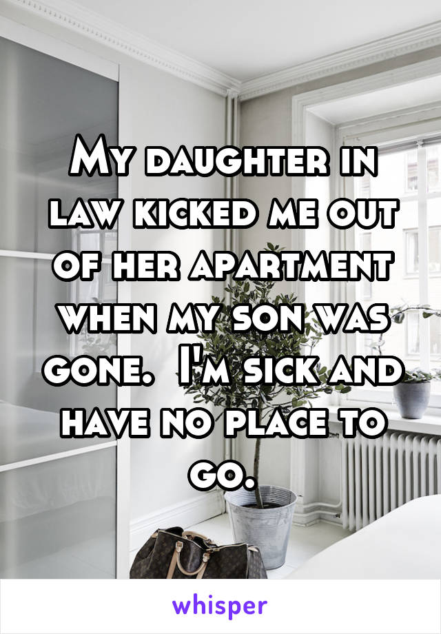 My daughter in law kicked me out of her apartment when my son was gone.  I'm sick and have no place to go.