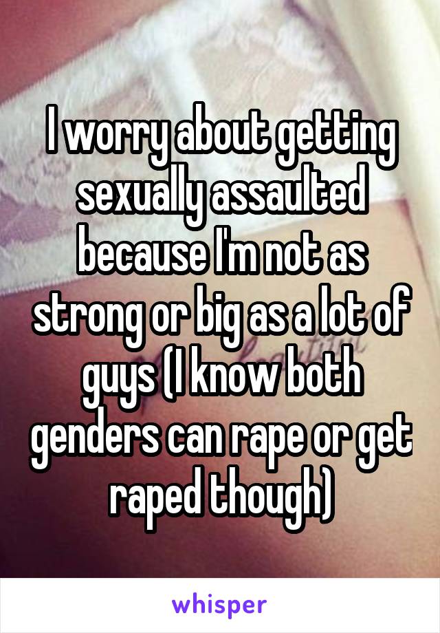 I worry about getting sexually assaulted because I'm not as strong or big as a lot of guys (I know both genders can rape or get raped though)