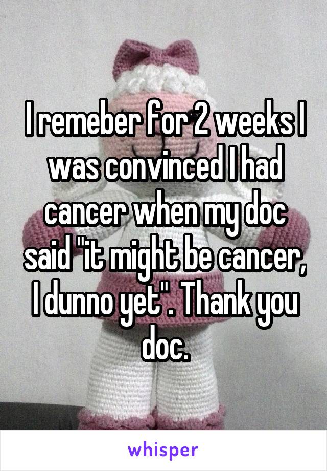 I remeber for 2 weeks I was convinced I had cancer when my doc said "it might be cancer, I dunno yet". Thank you doc.