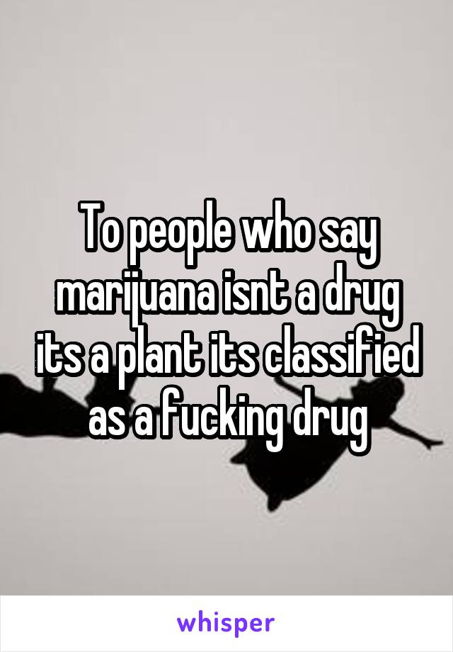 To people who say marijuana isnt a drug its a plant its classified as a fucking drug