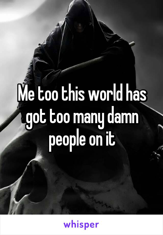 Me too this world has got too many damn people on it