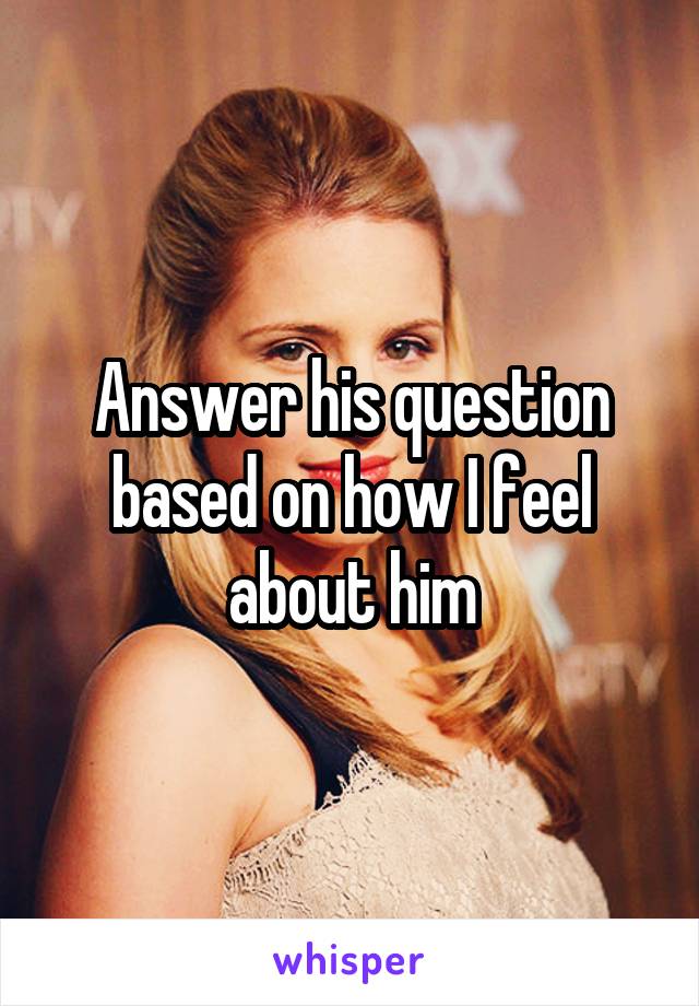 Answer his question based on how I feel about him