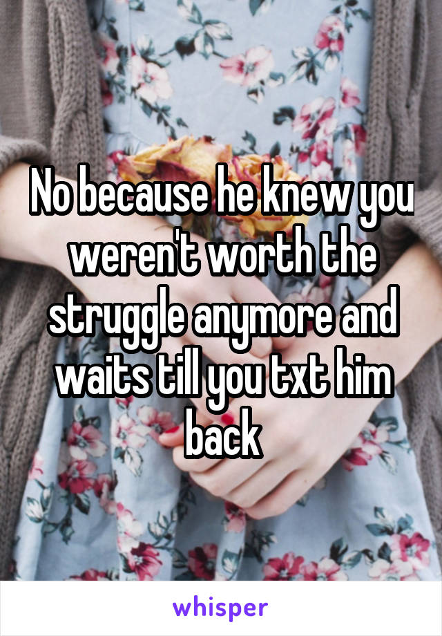 No because he knew you weren't worth the struggle anymore and waits till you txt him back