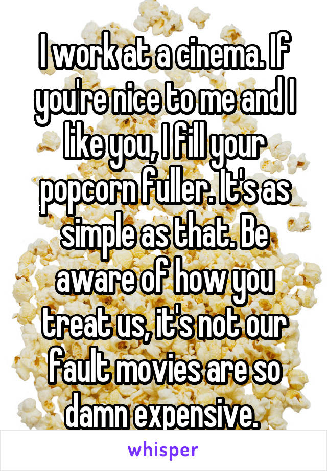 I work at a cinema. If you're nice to me and I like you, I fill your popcorn fuller. It's as simple as that. Be aware of how you treat us, it's not our fault movies are so damn expensive. 