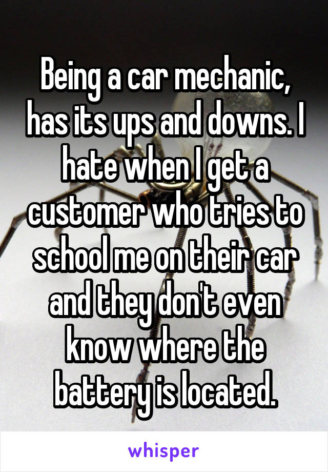 Being a car mechanic, has its ups and downs. I hate when I get a customer who tries to school me on their car and they don't even know where the battery is located.