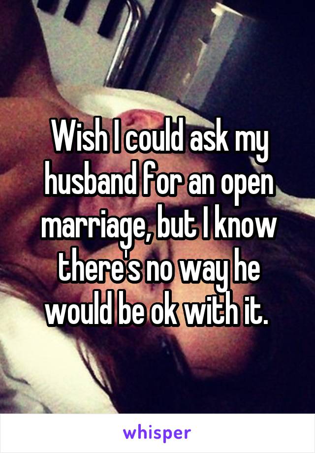 Wish I could ask my husband for an open marriage, but I know there's no way he would be ok with it. 