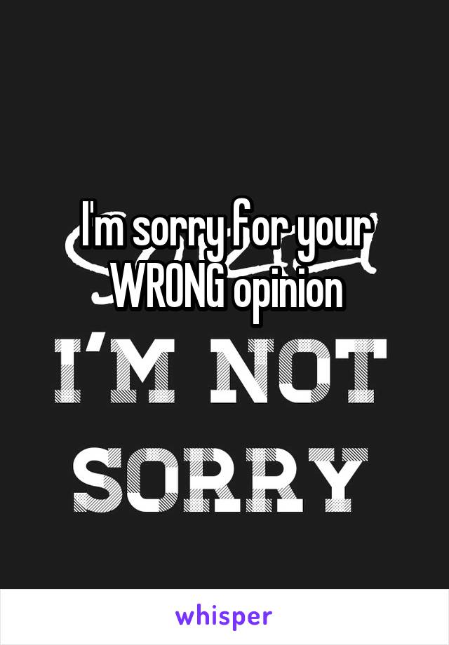 I'm sorry for your WRONG opinion

