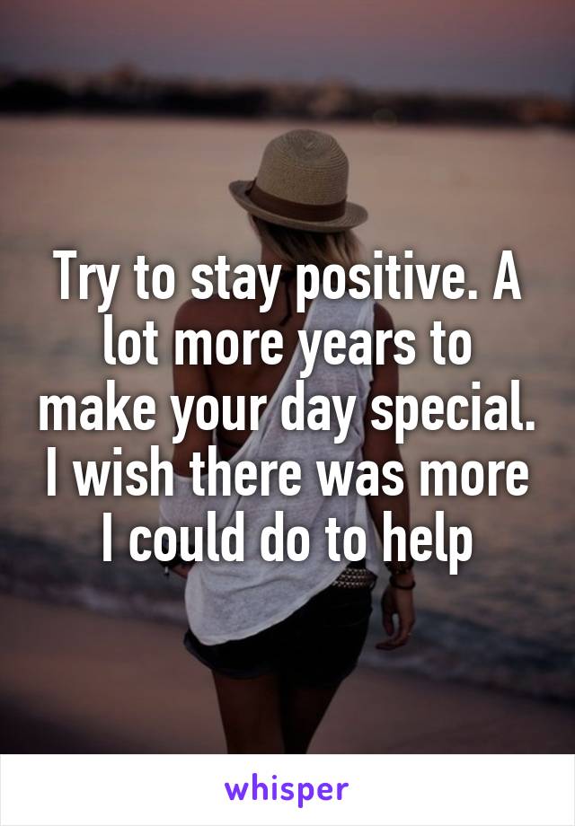 Try to stay positive. A lot more years to make your day special. I wish there was more I could do to help