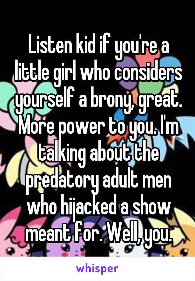 Listen kid if you're a little girl who considers yourself a brony, great. More power to you. I'm talking about the predatory adult men who hijacked a show meant for. Well, you.