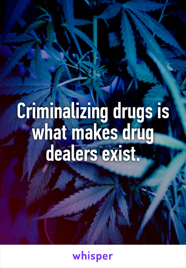 Criminalizing drugs is what makes drug dealers exist.