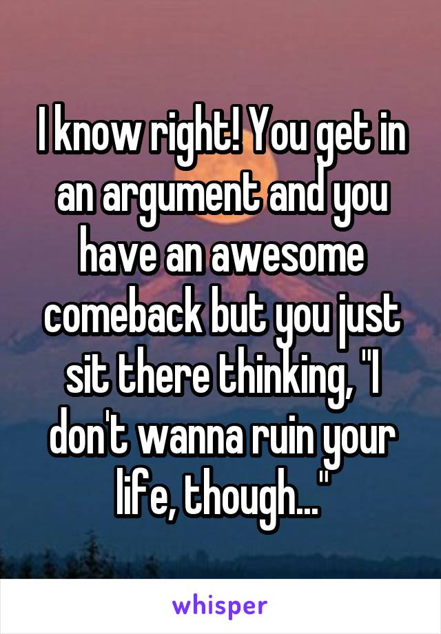 I know right! You get in an argument and you have an awesome comeback but you just sit there thinking, "I don't wanna ruin your life, though..."