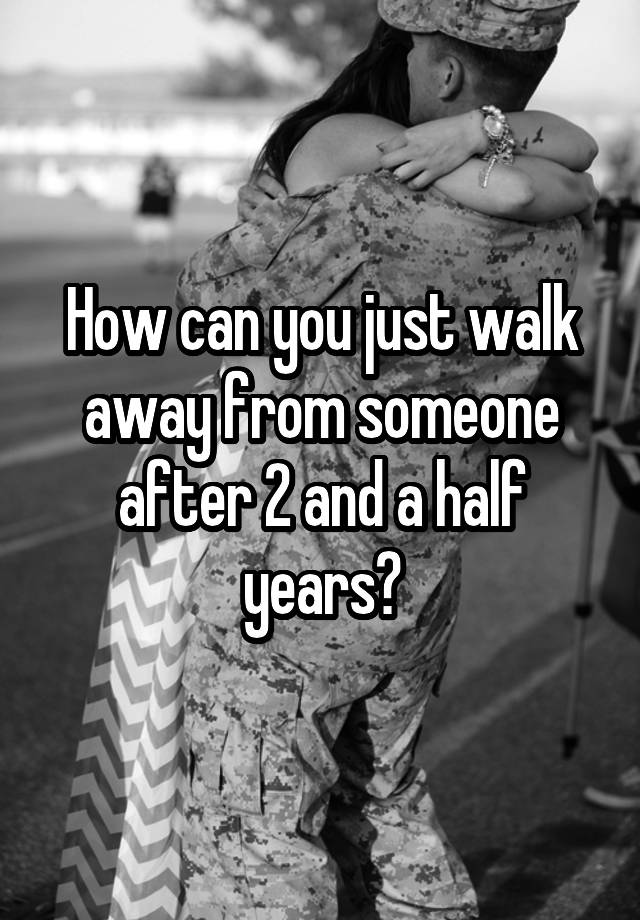 how-can-you-just-walk-away-from-someone-after-2-and-a-half-years