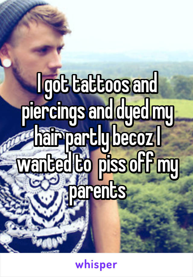 I got tattoos and piercings and dyed my hair partly becoz I wanted to  piss off my parents