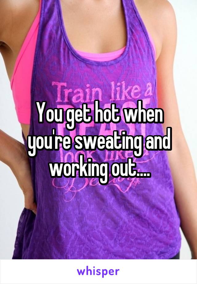 You get hot when you're sweating and working out....