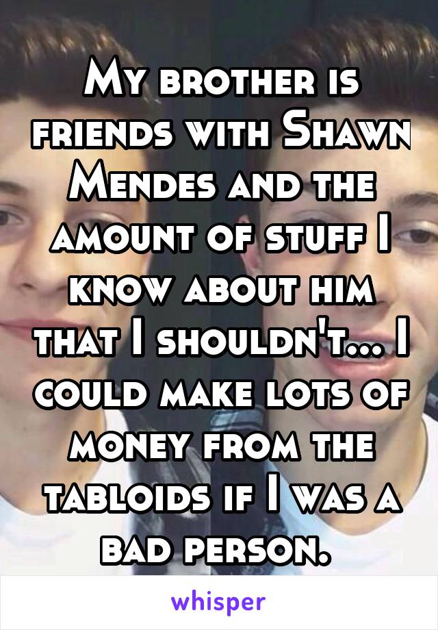 My brother is friends with Shawn Mendes and the amount of stuff I know about him that I shouldn't... I could make lots of money from the tabloids if I was a bad person. 