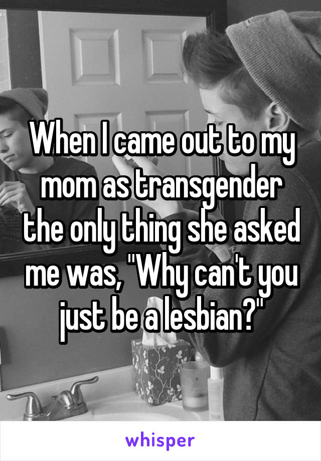 When I came out to my mom as transgender the only thing she asked me was, "Why can't you just be a lesbian?"