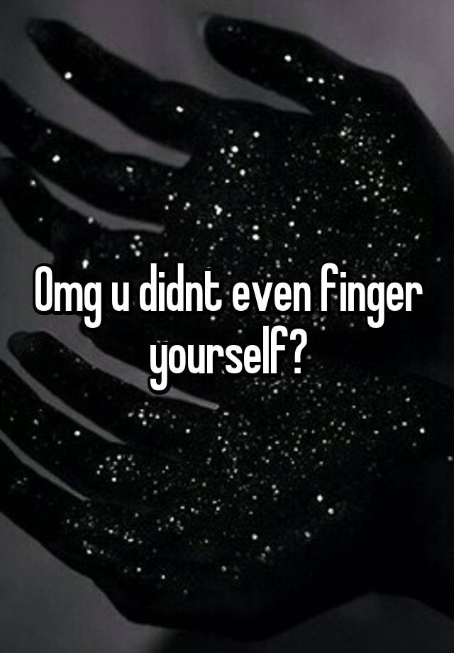 Omg u didnt even finger yourself?