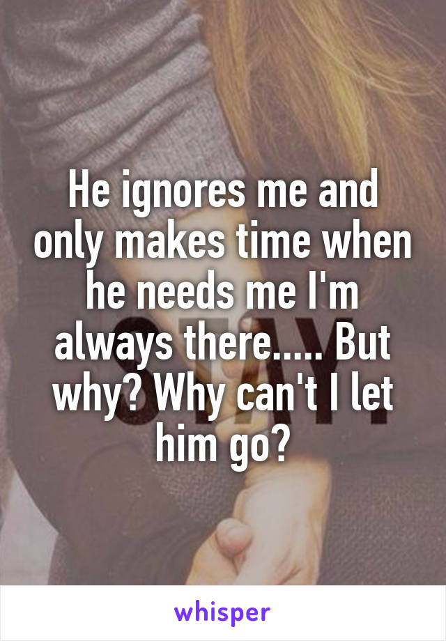 He ignores me and only makes time when he needs me I'm always there..... But why? Why can't I let him go?