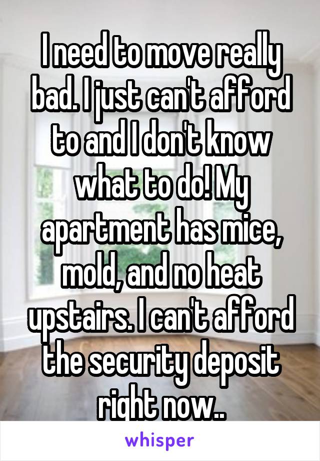 I need to move really bad. I just can't afford to and I don't know what to do! My apartment has mice, mold, and no heat upstairs. I can't afford the security deposit right now..