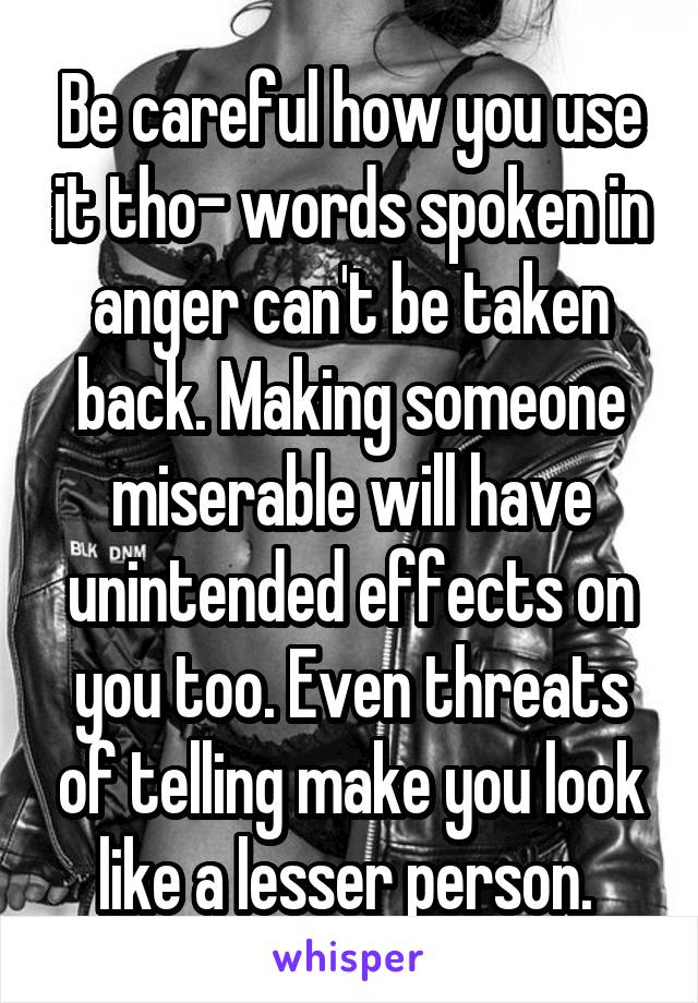 Be careful how you use it tho- words spoken in anger can't be taken back. Making someone miserable will have unintended effects on you too. Even threats of telling make you look like a lesser person. 