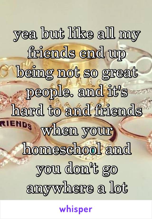 yea but like all my friends end up being not so great people. and it's hard to and friends when your homeschool and you don't go anywhere a lot