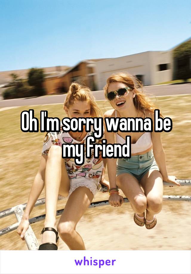 Oh I'm sorry wanna be my friend