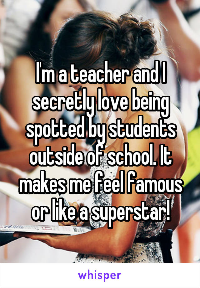 I'm a teacher and I secretly love being spotted by students outside of school. It makes me feel famous or like a superstar!