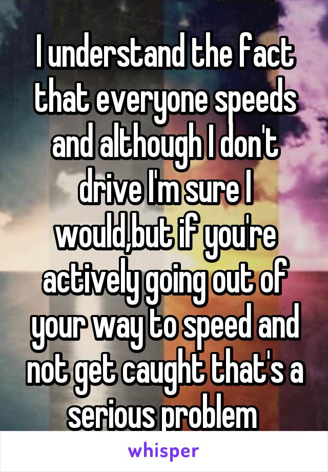 I understand the fact that everyone speeds and although I don't drive I'm sure I would,but if you're actively going out of your way to speed and not get caught that's a serious problem 