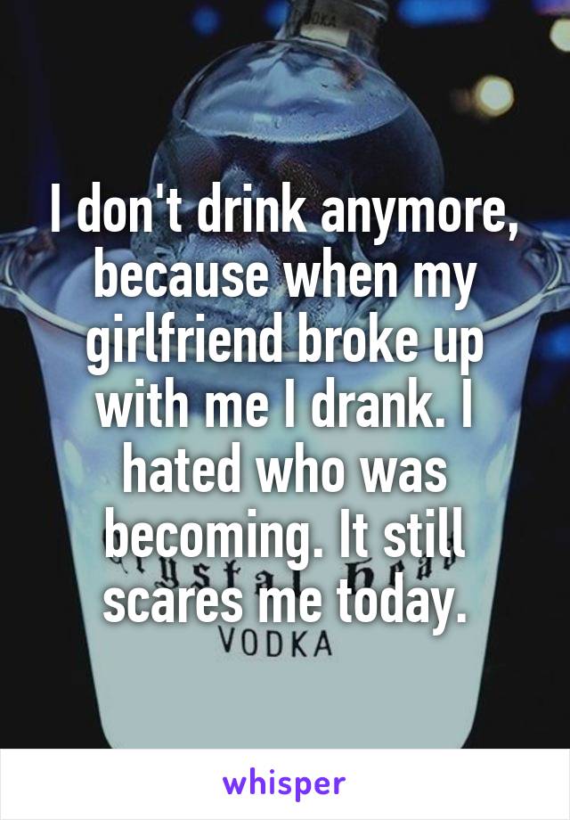 I don't drink anymore, because when my girlfriend broke up with me I drank. I hated who was becoming. It still scares me today.