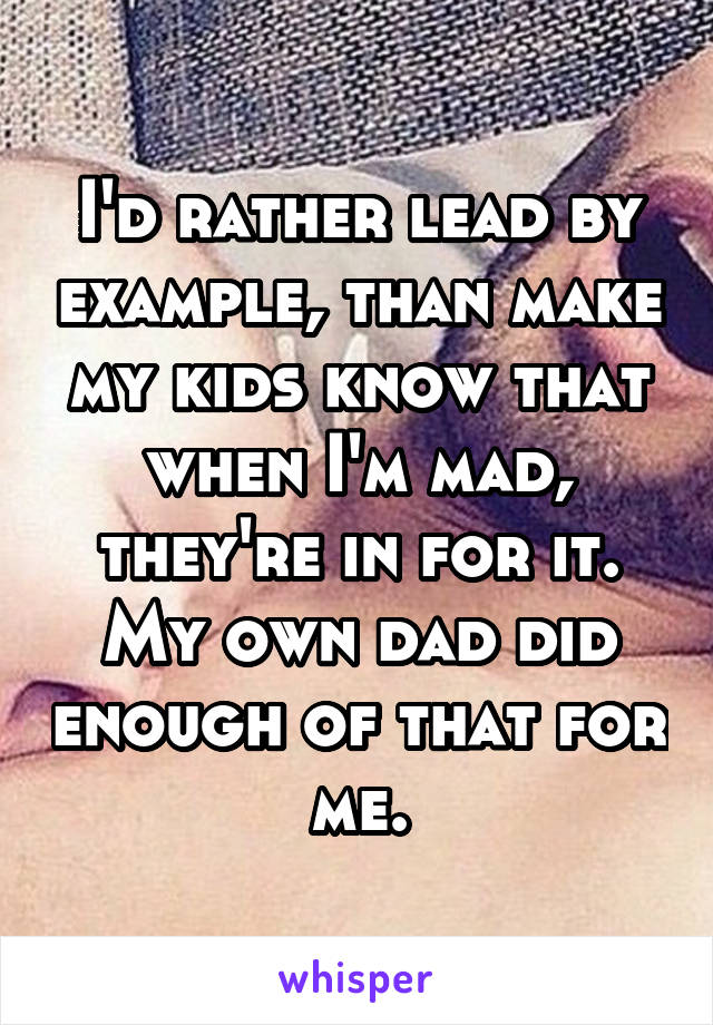 I'd rather lead by example, than make my kids know that when I'm mad, they're in for it. My own dad did enough of that for me.
