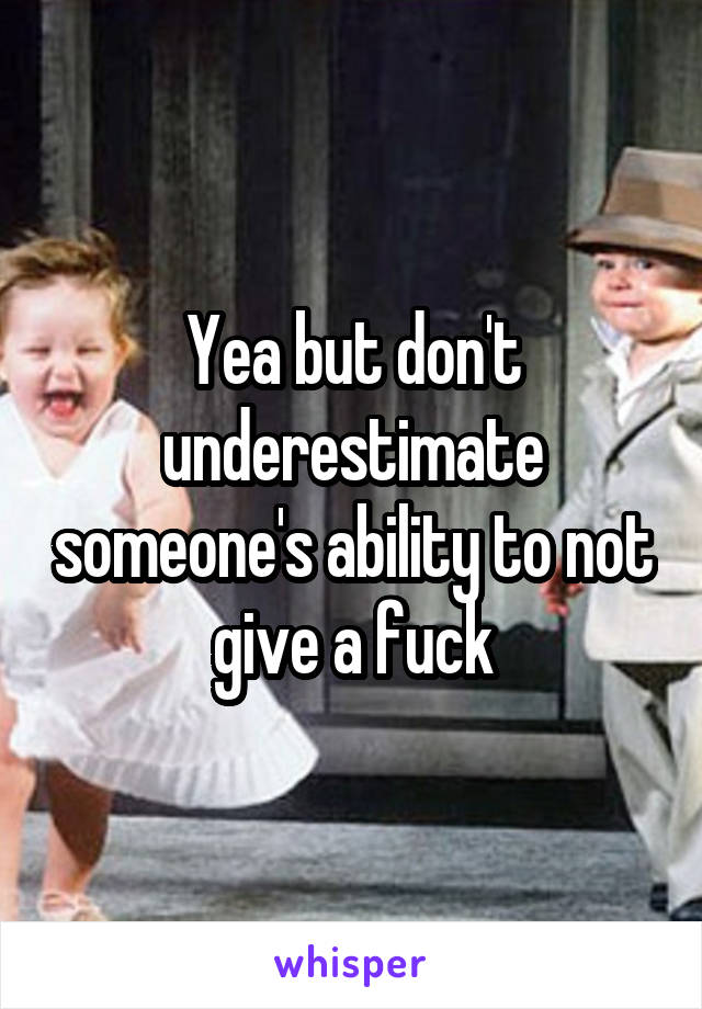 Yea but don't underestimate someone's ability to not give a fuck