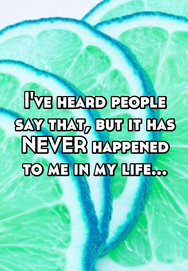 i-ve-heard-people-say-that-but-it-has-never-happened-to-me-in-my-life