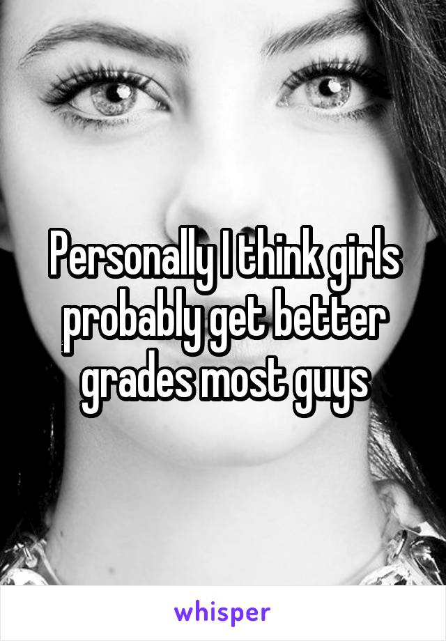 Personally I think girls probably get better grades most guys