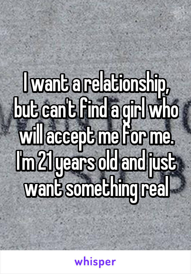 I want a relationship, but can't find a girl who will accept me for me. I'm 21 years old and just want something real
