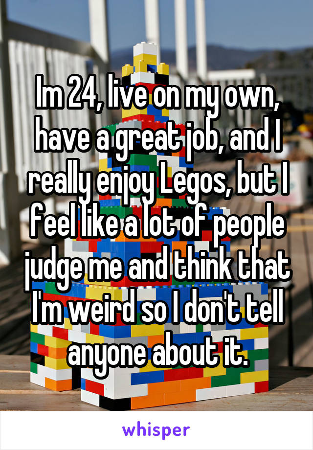 Im 24, live on my own, have a great job, and I really enjoy Legos, but I feel like a lot of people judge me and think that I'm weird so I don't tell anyone about it.