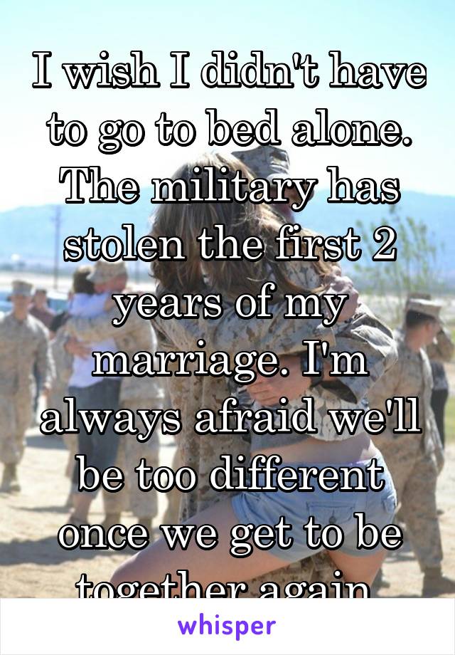 I wish I didn't have to go to bed alone. The military has stolen the first 2 years of my marriage. I'm always afraid we'll be too different once we get to be together again.